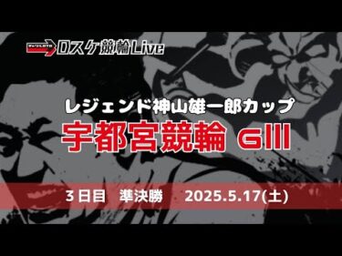 宇都宮競輪 ＧⅢ【レジェンド神山雄一郎カップ】競輪ライブ ３日目 【準決勝】 5/17