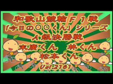 「今日の⚪︎⚪︎くん」シリーズ和歌山Ａ級＆Ｓ級決勝戦コバケンデスケイリンデス